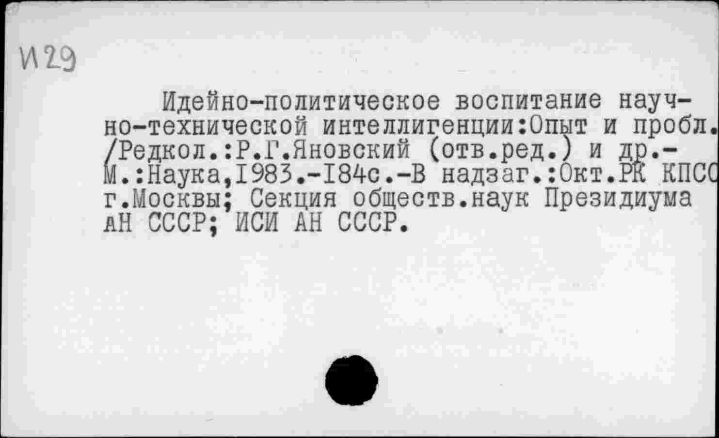 ﻿И19
Идейно-политическое воспитание научно-технической интеллигенции:0пыт и пробл. /Редкол.:Р.Г.Яновский (отв.ред.) и др.-М.:Наука,1983.-184с.-В надзаг.:0кт.РК КПСС г.Москвы; Секция обществ.наук Президиума АН СССР; ИСИ АН СССР.